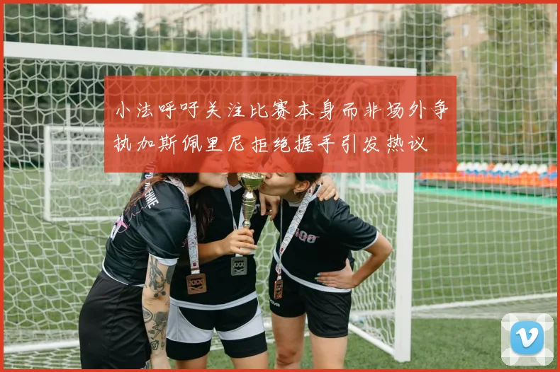 小法呼吁关注比赛本身而非场外争执加斯佩里尼拒绝握手引发热议