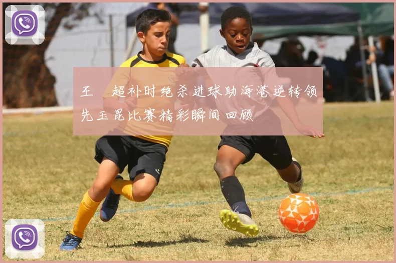 王燊超补时绝杀进球助海港逆转领先玉昆比赛精彩瞬间回顾