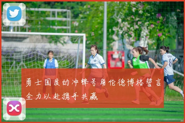 勇士国度的冲锋号角伦德博格誓言全力以赴携手共赢