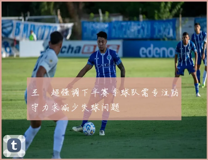 王燊超强调下半赛季球队需专注防守力求减少失球问题