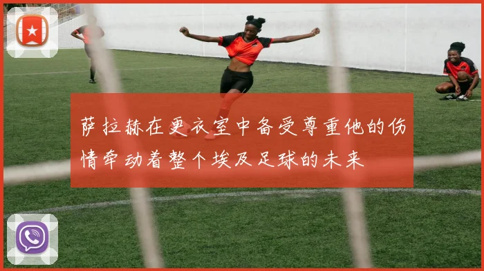 萨拉赫在更衣室中备受尊重他的伤情牵动着整个埃及足球的未来
