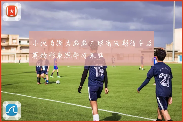 小托马斯为弟弟三球高兴期待季后赛精彩表现即将来临