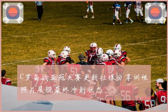C罗备战亚冠决赛更新社媒分享训练照片展现最终冲刺状态