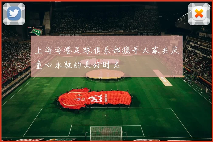 上海海港足球俱乐部携手大家共庆童心永驻的美好时光