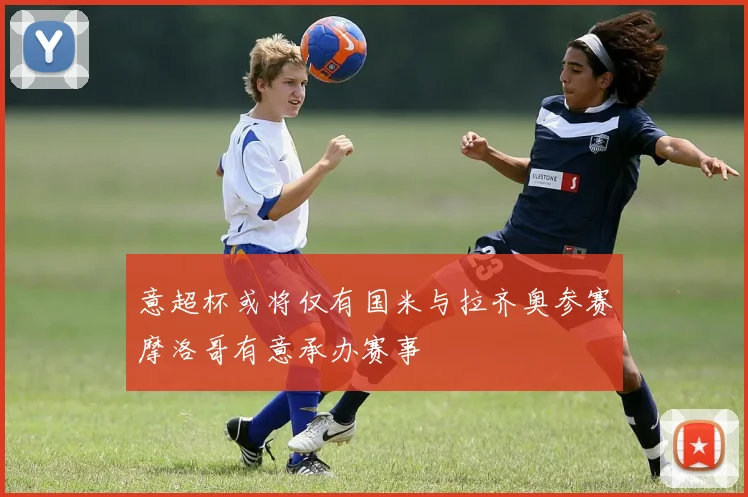 意超杯或将仅有国米与拉齐奥参赛摩洛哥有意承办赛事