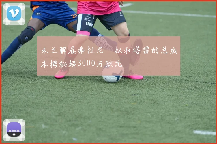 米兰解雇弗拉尼囧叔和塔雷的总成本揭秘超3000万欧元