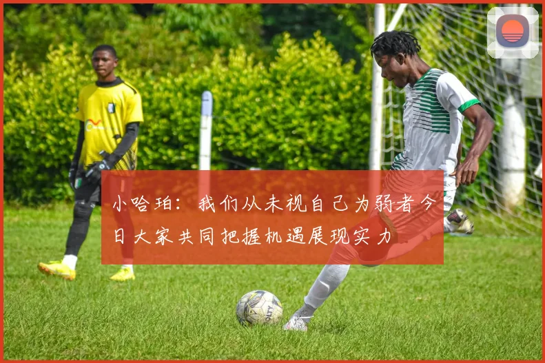 小哈珀：我们从未视自己为弱者今日大家共同把握机遇展现实力