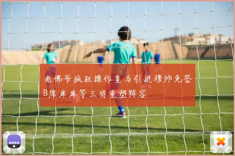 老佛爷疯狂操作皇马引进穆帅免签B席库库等三将重塑阵容