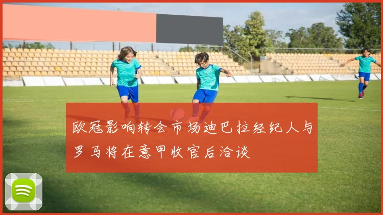 欧冠影响转会市场迪巴拉经纪人与罗马将在意甲收官后洽谈