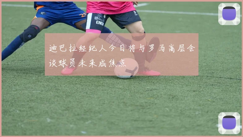 迪巴拉经纪人今日将与罗马高层会谈球员未来成焦点