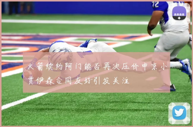 火箭续约阿门能否再次压价申京小贾伊森合同友好引发关注