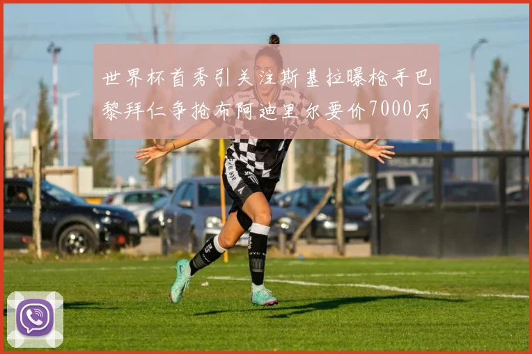 世界杯首秀引关注斯基拉曝枪手巴黎拜仁争抢布阿迪里尔要价7000万欧元