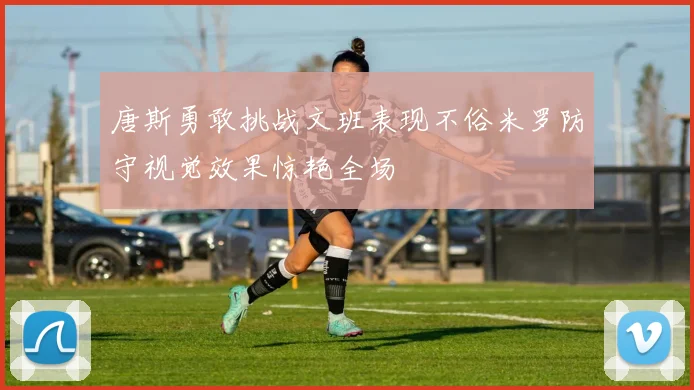 唐斯勇敢挑战文班表现不俗米罗防守视觉效果惊艳全场