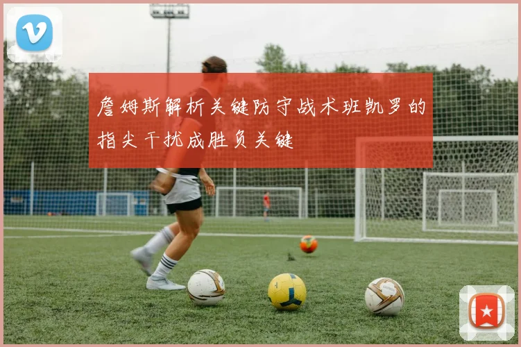 詹姆斯解析关键防守战术班凯罗的指尖干扰成胜负关键