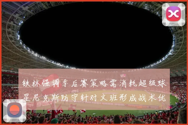 铁林强调季后赛策略需消耗超级球星尼克斯防守针对文班形成战术优势
