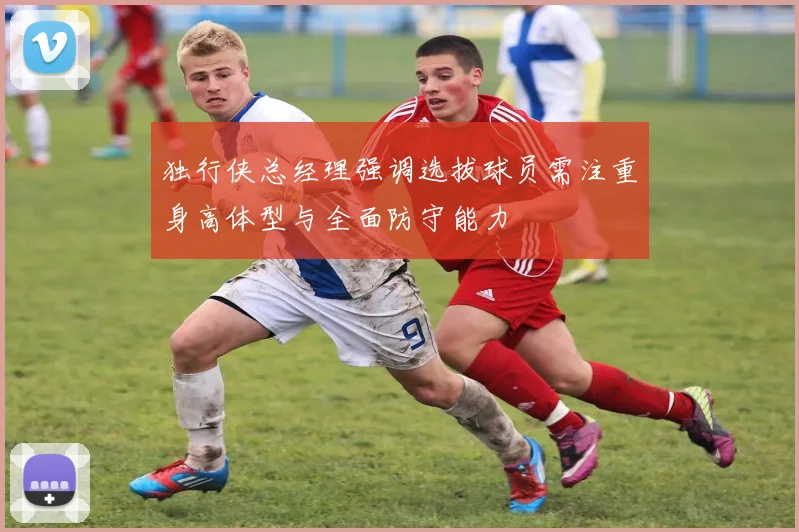 独行侠总经理强调选拔球员需注重身高体型与全面防守能力