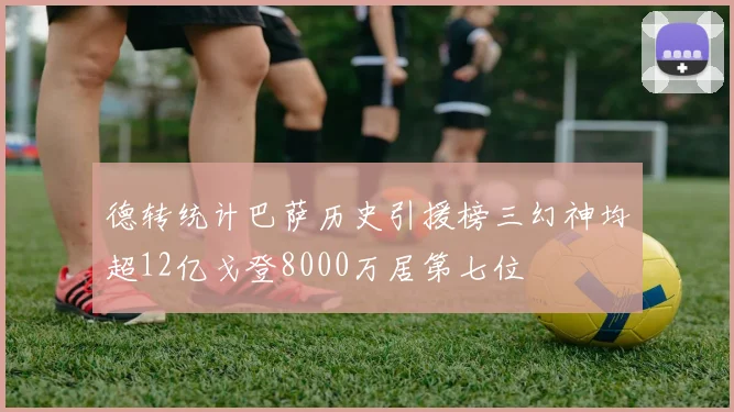 德转统计巴萨历史引援榜三幻神均超12亿戈登8000万居第七位