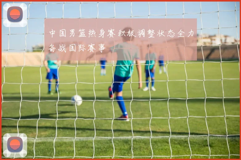 中国男篮热身赛积极调整状态全力备战国际赛事