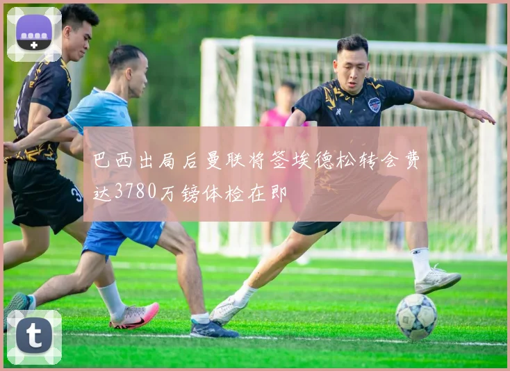巴西出局后曼联将签埃德松转会费达3780万镑体检在即