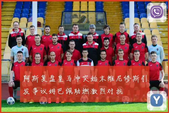 阿斯复盘皇马冲突始末维尼修斯引发争议姆巴佩助燃激烈对抗