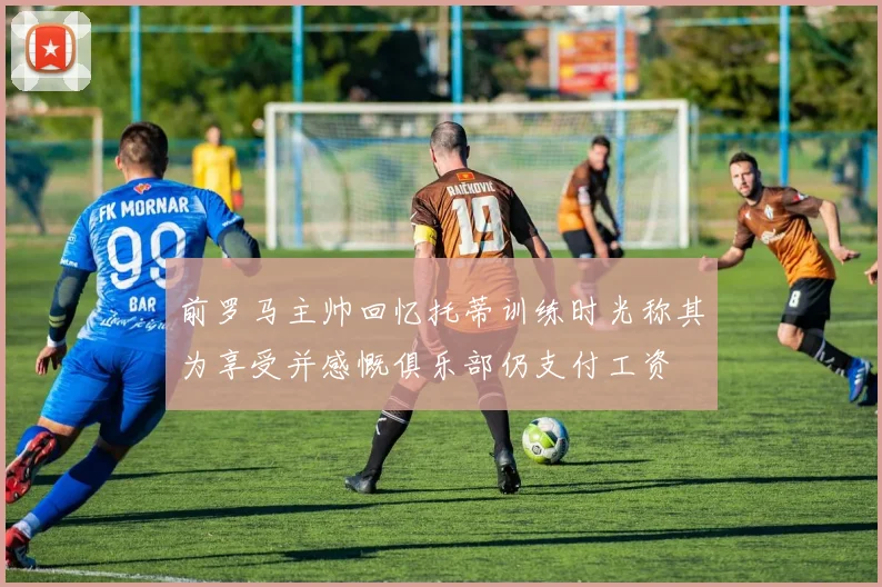 前罗马主帅回忆托蒂训练时光称其为享受并感慨俱乐部仍支付工资