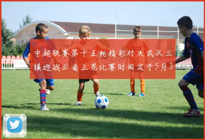 中超联赛第十五轮精彩对决武汉三镇迎战云南玉昆比赛时间定于5月31日19时35分