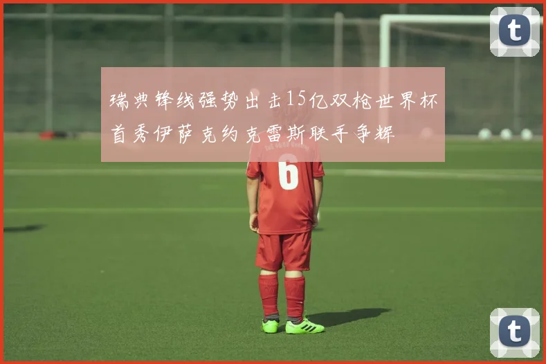 瑞典锋线强势出击15亿双枪世界杯首秀伊萨克约克雷斯联手争辉