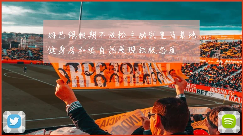 姆巴佩假期不放松主动到皇马基地健身房加练自拍展现积极态度