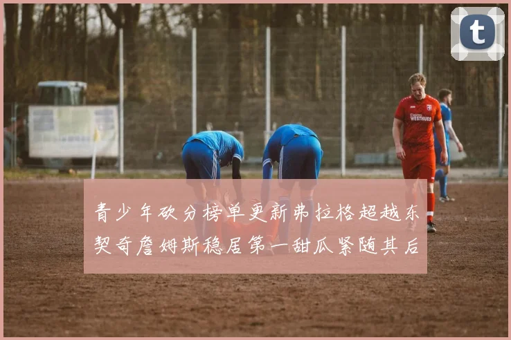 青少年砍分榜单更新弗拉格超越东契奇詹姆斯稳居第一甜瓜紧随其后